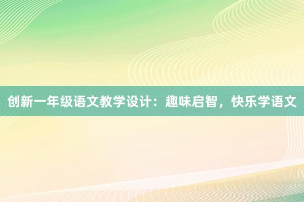 创新一年级语文教学设计：趣味启智，快乐学语文